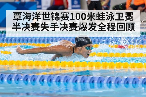 覃海洋世锦赛100米蛙泳卫冕半决赛失手决赛爆发全程回顾