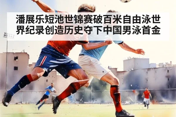 潘展乐短池世锦赛破百米自由泳世界纪录创造历史夺下中国男泳首金