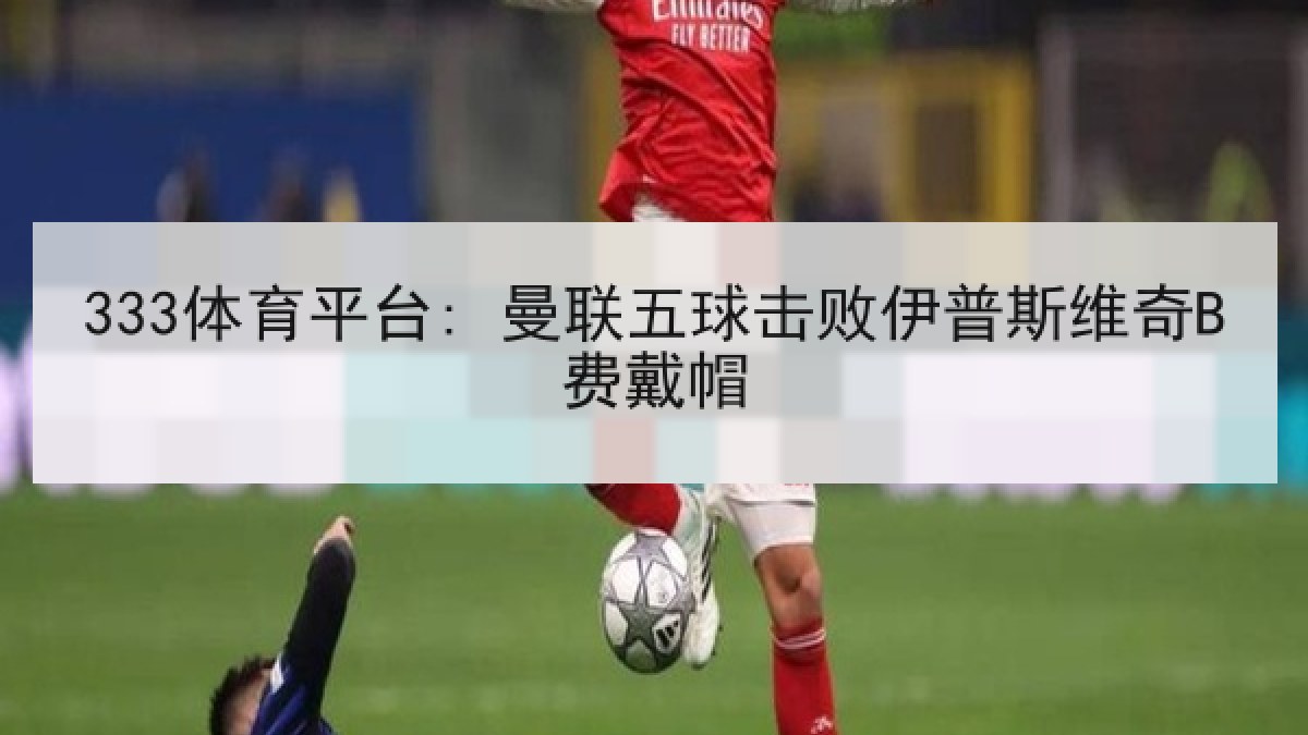 333体育平台: 曼联五球击败伊普斯维奇B费戴帽